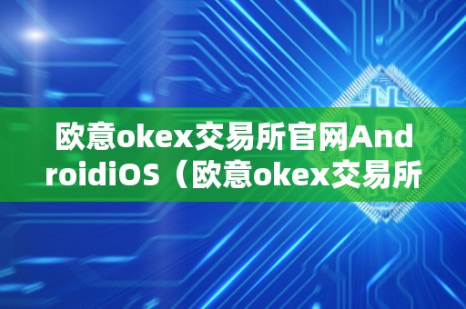 欧意okex交易所官网AndroidiOS（欧意okex交易所官网登陆）